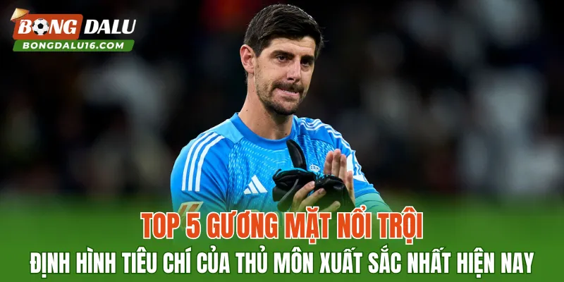 Top 5 gương mặt nổi trội định hình tiêu chí của thủ môn xuất sắc nhất hiện nay